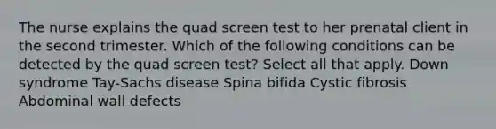 The nurse explains the quad screen test to her prenatal client in the second trimester. Which of the following conditions can be detected by the quad screen test? Select all that apply. Down syndrome Tay-Sachs disease Spina bifida Cystic fibrosis Abdominal wall defects