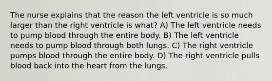 The nurse explains that the reason the left ventricle is so much larger than the right ventricle is what? A) The left ventricle needs to pump blood through the entire body. B) The left ventricle needs to pump blood through both lungs. C) The right ventricle pumps blood through the entire body. D) The right ventricle pulls blood back into the heart from the lungs.