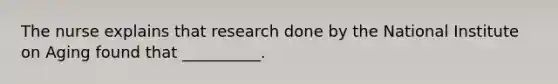 The nurse explains that research done by the National Institute on Aging found that __________.