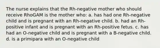 The nurse explains that the Rh-negative mother who should receive RhoGAM is the mother who: a. has had one Rh-negative child and is pregnant with an Rh-negative child. b. had an Rh-positive infant and is pregnant with an Rh-positive fetus. c. has had an O-negative child and is pregnant with a B-negative child. d. is a primipara with an O-negative child