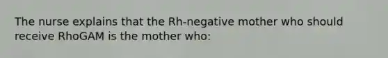 The nurse explains that the Rh-negative mother who should receive RhoGAM is the mother who: