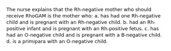 The nurse explains that the Rh-negative mother who should receive RhoGAM is the mother who: a. has had one Rh-negative child and is pregnant with an Rh-negative child. b. had an Rh-positive infant and is pregnant with an Rh-positive fetus. c. has had an O-negative child and is pregnant with a B-negative child. d. is a primipara with an O-negative child.