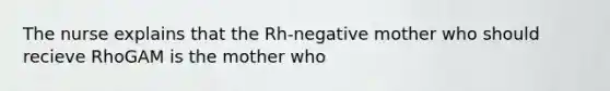 The nurse explains that the Rh-negative mother who should recieve RhoGAM is the mother who