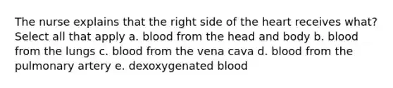 The nurse explains that the right side of <a href='https://www.questionai.com/knowledge/kya8ocqc6o-the-heart' class='anchor-knowledge'>the heart</a> receives what? Select all that apply a. blood from the head and body b. blood from the lungs c. blood from the vena cava d. blood from the pulmonary artery e. dexoxygenated blood