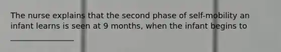 The nurse explains that the second phase of self-mobility an infant learns is seen at 9 months, when the infant begins to ________________