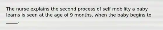The nurse explains the second process of self mobility a baby learns is seen at the age of 9 months, when the baby begins to _____.