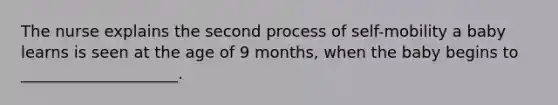 The nurse explains the second process of self-mobility a baby learns is seen at the age of 9 months, when the baby begins to ____________________.