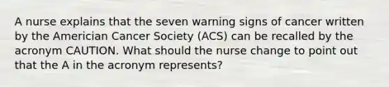 A nurse explains that the seven warning signs of cancer written by the Americian Cancer Society (ACS) can be recalled by the acronym CAUTION. What should the nurse change to point out that the A in the acronym represents?