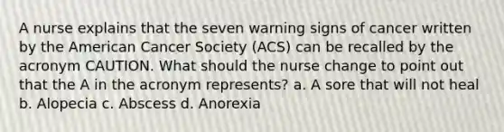 A nurse explains that the seven warning signs of cancer written by the American Cancer Society (ACS) can be recalled by the acronym CAUTION. What should the nurse change to point out that the A in the acronym represents? a. A sore that will not heal b. Alopecia c. Abscess d. Anorexia