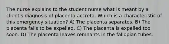 The nurse explains to the student nurse what is meant by a client's diagnosis of placenta accreta. Which is a characteristic of this emergency situation? A) The placenta separates. B) The placenta fails to be expelled. C) The placenta is expelled too soon. D) The placenta leaves remnants in the fallopian tubes.