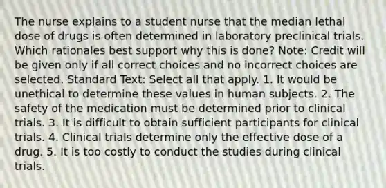 The nurse explains to a student nurse that the median lethal dose of drugs is often determined in laboratory preclinical trials. Which rationales best support why this is done? Note: Credit will be given only if all correct choices and no incorrect choices are selected. Standard Text: Select all that apply. 1. It would be unethical to determine these values in human subjects. 2. The safety of the medication must be determined prior to clinical trials. 3. It is difficult to obtain sufficient participants for clinical trials. 4. Clinical trials determine only the effective dose of a drug. 5. It is too costly to conduct the studies during clinical trials.