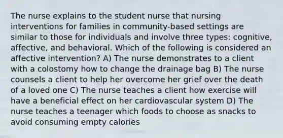 The nurse explains to the student nurse that nursing interventions for families in community-based settings are similar to those for individuals and involve three types: cognitive, affective, and behavioral. Which of the following is considered an affective intervention? A) The nurse demonstrates to a client with a colostomy how to change the drainage bag B) The nurse counsels a client to help her overcome her grief over the death of a loved one C) The nurse teaches a client how exercise will have a beneficial effect on her cardiovascular system D) The nurse teaches a teenager which foods to choose as snacks to avoid consuming empty calories