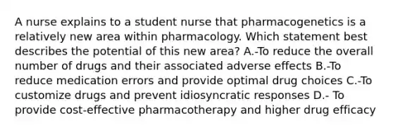 A nurse explains to a student nurse that pharmacogenetics is a relatively new area within pharmacology. Which statement best describes the potential of this new​ area? A.-To reduce the overall number of drugs and their associated adverse effects B.-To reduce medication errors and provide optimal drug choices C.-To customize drugs and prevent idiosyncratic responses D.- To provide​ cost-effective pharmacotherapy and higher drug efficacy