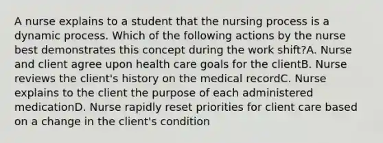 A nurse explains to a student that the nursing process is a dynamic process. Which of the following actions by the nurse best demonstrates this concept during the work shift?A. Nurse and client agree upon health care goals for the clientB. Nurse reviews the client's history on the medical recordC. Nurse explains to the client the purpose of each administered medicationD. Nurse rapidly reset priorities for client care based on a change in the client's condition