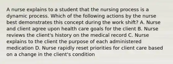 A nurse explains to a student that the nursing process is a dynamic process. Which of the following actions by the nurse best demonstrates this concept during the work shift? A. Nurse and client agree upon health care goals for the client B. Nurse reviews the client's history on the medical record C. Nurse explains to the client the purpose of each administered medication D. Nurse rapidly reset priorities for client care based on a change in the client's condition