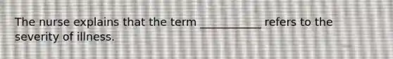 The nurse explains that the term ___________ refers to the severity of illness.