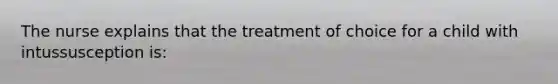 The nurse explains that the treatment of choice for a child with intussusception is: