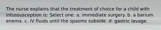 The nurse explains that the treatment of choice for a child with intussusception is: Select one: a. immediate surgery. b. a barium enema. c. IV fluids until the spasms subside. d. gastric lavage.