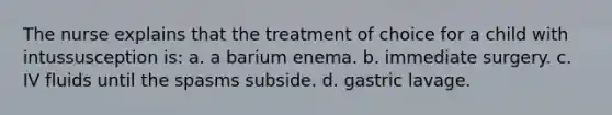 The nurse explains that the treatment of choice for a child with intussusception is: a. a barium enema. b. immediate surgery. c. IV fluids until the spasms subside. d. gastric lavage.