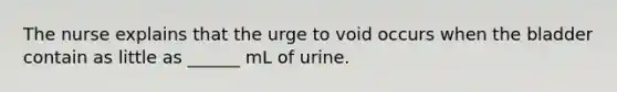 The nurse explains that the urge to void occurs when the bladder contain as little as ______ mL of urine.