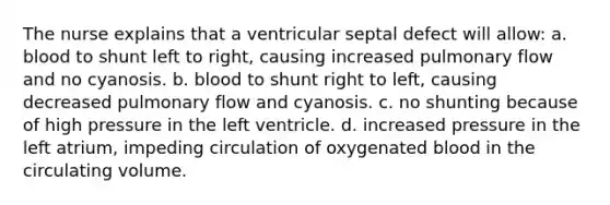 The nurse explains that a ventricular septal defect will allow: a. blood to shunt left to right, causing increased pulmonary flow and no cyanosis. b. blood to shunt right to left, causing decreased pulmonary flow and cyanosis. c. no shunting because of high pressure in the left ventricle. d. increased pressure in the left atrium, impeding circulation of oxygenated blood in the circulating volume.