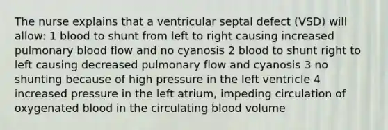 The nurse explains that a ventricular septal defect (VSD) will allow: 1 blood to shunt from left to right causing increased pulmonary blood flow and no cyanosis 2 blood to shunt right to left causing decreased pulmonary flow and cyanosis 3 no shunting because of high pressure in the left ventricle 4 increased pressure in the left atrium, impeding circulation of oxygenated blood in the circulating blood volume