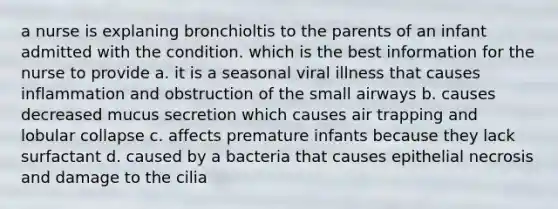 a nurse is explaning bronchioltis to the parents of an infant admitted with the condition. which is the best information for the nurse to provide a. it is a seasonal viral illness that causes inflammation and obstruction of the small airways b. causes decreased mucus secretion which causes air trapping and lobular collapse c. affects premature infants because they lack surfactant d. caused by a bacteria that causes epithelial necrosis and damage to the cilia