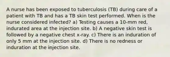 A nurse has been exposed to tuberculosis (TB) during care of a patient with TB and has a TB skin test performed. When is the nurse considered infected? a) Testing causes a 10-mm red, indurated area at the injection site. b) A negative skin test is followed by a negative chest x-ray. c) There is an induration of only 5 mm at the injection site. d) There is no redness or induration at the injection site.