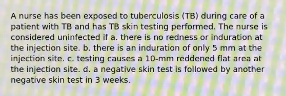 A nurse has been exposed to tuberculosis (TB) during care of a patient with TB and has TB skin testing performed. The nurse is considered uninfected if a. there is no redness or induration at the injection site. b. there is an induration of only 5 mm at the injection site. c. testing causes a 10-mm reddened flat area at the injection site. d. a negative skin test is followed by another negative skin test in 3 weeks.