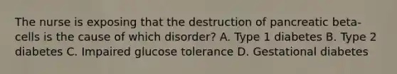 The nurse is exposing that the destruction of pancreatic beta-cells is the cause of which disorder? A. Type 1 diabetes B. Type 2 diabetes C. Impaired glucose tolerance D. Gestational diabetes