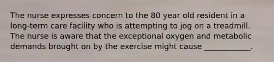 The nurse expresses concern to the 80 year old resident in a long-term care facility who is attempting to jog on a treadmill. The nurse is aware that the exceptional oxygen and metabolic demands brought on by the exercise might cause ____________.