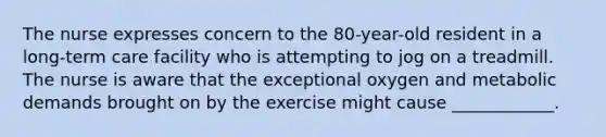 The nurse expresses concern to the 80-year-old resident in a long-term care facility who is attempting to jog on a treadmill. The nurse is aware that the exceptional oxygen and metabolic demands brought on by the exercise might cause ____________.