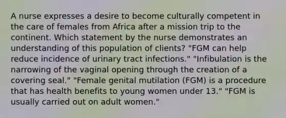 A nurse expresses a desire to become culturally competent in the care of females from Africa after a mission trip to the continent. Which statement by the nurse demonstrates an understanding of this population of clients? "FGM can help reduce incidence of urinary tract infections." "Infibulation is the narrowing of the vaginal opening through the creation of a covering seal." "Female genital mutilation (FGM) is a procedure that has health benefits to young women under 13." "FGM is usually carried out on adult women."