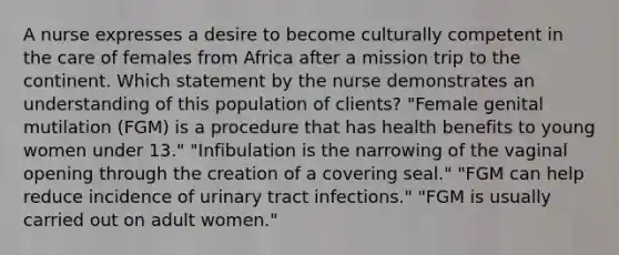 A nurse expresses a desire to become culturally competent in the care of females from Africa after a mission trip to the continent. Which statement by the nurse demonstrates an understanding of this population of clients? "Female genital mutilation (FGM) is a procedure that has health benefits to young women under 13." "Infibulation is the narrowing of the vaginal opening through the creation of a covering seal." "FGM can help reduce incidence of urinary tract infections." "FGM is usually carried out on adult women."