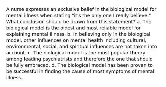 A nurse expresses an exclusive belief in the biological model for mental illness when stating "it's the only one I really believe." What conclusion should be drawn from this statement? a. The biological model is the oldest and most reliable model for explaining mental illness. b. In believing only in the biological model, other influences on mental health including cultural, environmental, social, and spiritual influences are not taken into account. c. The biological model is the most popular theory among leading psychiatrists and therefore the one that should be fully embraced. d. The biological model has been proven to be successful in finding the cause of most symptoms of mental illness.