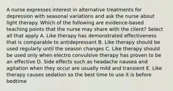 A nurse expresses interest in alternative treatments for depression with seasonal variations and ask the nurse about light therapy. Which of the following are evidence-based teaching points that the nurse may share with the client? Select all that apply A. Like therapy has demonstrated effectiveness that is comparable to antidepressant B. Like therapy should be used regularly until the season changes C. Like therapy should be used only when electro convulsive therapy has proven to be an effective D. Side effects such as headache nausea and agitation when they occur are usually mild and transient E. Like therapy causes sedation so the best time to use it is before bedtime