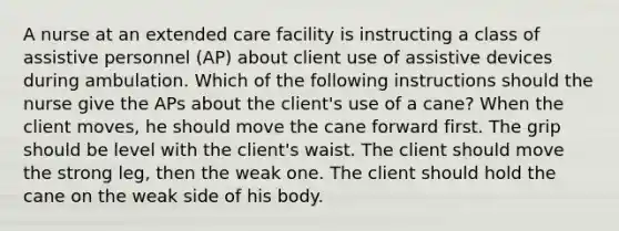 A nurse at an extended care facility is instructing a class of assistive personnel (AP) about client use of <a href='https://www.questionai.com/knowledge/kyXn5ZIwcK-assistive-devices' class='anchor-knowledge'>assistive devices</a> during ambulation. Which of the following instructions should the nurse give the APs about the client's use of a cane? When the client moves, he should move the cane forward first. The grip should be level with the client's waist. The client should move the strong leg, then the weak one. The client should hold the cane on the weak side of his body.