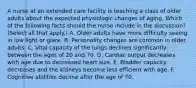 A nurse at an extended care facility is teaching a class of older adults about the expected physiologic changes of aging. Which of the following facts should the nurse include in the discussion? (Select all that apply.) A. Older adults have more difficulty seeing in low light or glare. B. Personality changes are common in older adults. C. Vital capacity of the lungs declines significantly between the ages of 20 and 70. D. Cardiac output decreases with age due to decreased heart size. E. Bladder capacity decreases and the kidneys become less efficient with age. F. Cognitive abilities decline after the age of 70.