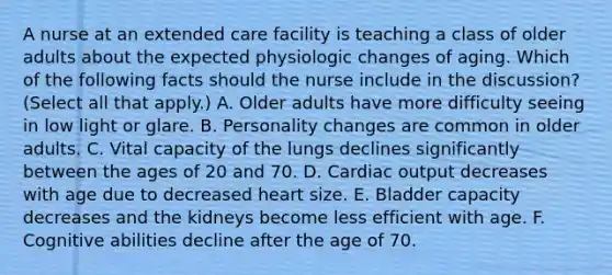 A nurse at an extended care facility is teaching a class of older adults about the expected physiologic changes of aging. Which of the following facts should the nurse include in the discussion? (Select all that apply.) A. Older adults have more difficulty seeing in low light or glare. B. Personality changes are common in older adults. C. Vital capacity of the lungs declines significantly between the ages of 20 and 70. D. Cardiac output decreases with age due to decreased heart size. E. Bladder capacity decreases and the kidneys become less efficient with age. F. Cognitive abilities decline after the age of 70.