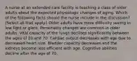 A nurse at an extended care facility is teaching a class of older adults about the expected physiologic changes of aging. Which of the following facts should the nurse include in the discussion? (Select all that apply.) Older adults have more difficulty seeing in low light or glare. Personality changes are common in older adults. Vital capacity of the lungs declines significantly between the ages of 20 and 70. Cardiac output decreases with age due to decreased heart size. Bladder capacity decreases and the kidneys become less efficient with age. Cognitive abilities decline after the age of 70.