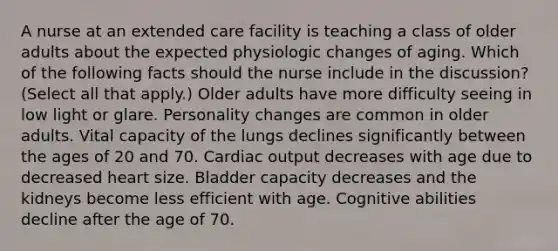 A nurse at an extended care facility is teaching a class of older adults about the expected physiologic changes of aging. Which of the following facts should the nurse include in the discussion? (Select all that apply.) Older adults have more difficulty seeing in low light or glare. Personality changes are common in older adults. Vital capacity of the lungs declines significantly between the ages of 20 and 70. Cardiac output decreases with age due to decreased heart size. Bladder capacity decreases and the kidneys become less efficient with age. Cognitive abilities decline after the age of 70.