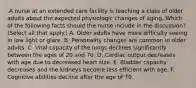 .A nurse at an extended care facility is teaching a class of older adults about the expected physiologic changes of aging. Which of the following facts should the nurse include in the discussion? (Select all that apply.) A. Older adults have more difficulty seeing in low light or glare. B. Personality changes are common in older adults. C. Vital capacity of the lungs declines significantly between the ages of 20 and 70. D. Cardiac output decreases with age due to decreased heart size. E. Bladder capacity decreases and the kidneys become less efficient with age. F. Cognitive abilities decline after the age of 70.