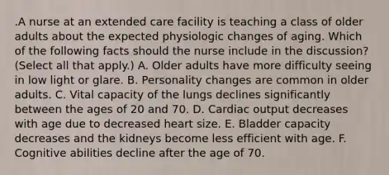 .A nurse at an extended care facility is teaching a class of older adults about the expected physiologic changes of aging. Which of the following facts should the nurse include in the discussion? (Select all that apply.) A. Older adults have more difficulty seeing in low light or glare. B. Personality changes are common in older adults. C. Vital capacity of the lungs declines significantly between the ages of 20 and 70. D. Cardiac output decreases with age due to decreased heart size. E. Bladder capacity decreases and the kidneys become less efficient with age. F. Cognitive abilities decline after the age of 70.