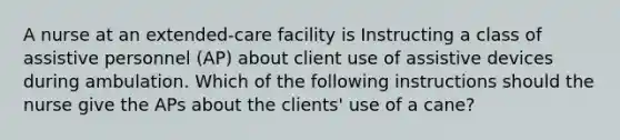 A nurse at an extended-care facility is Instructing a class of assistive personnel (AP) about client use of assistive devices during ambulation. Which of the following instructions should the nurse give the APs about the clients' use of a cane?