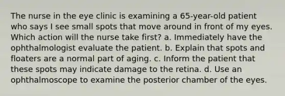 The nurse in the eye clinic is examining a 65-year-old patient who says I see small spots that move around in front of my eyes. Which action will the nurse take first? a. Immediately have the ophthalmologist evaluate the patient. b. Explain that spots and floaters are a normal part of aging. c. Inform the patient that these spots may indicate damage to the retina. d. Use an ophthalmoscope to examine the posterior chamber of the eyes.