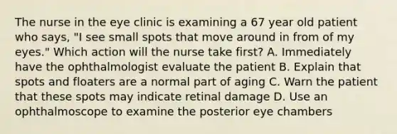 The nurse in the eye clinic is examining a 67 year old patient who says, "I see small spots that move around in from of my eyes." Which action will the nurse take first? A. Immediately have the ophthalmologist evaluate the patient B. Explain that spots and floaters are a normal part of aging C. Warn the patient that these spots may indicate retinal damage D. Use an ophthalmoscope to examine the posterior eye chambers