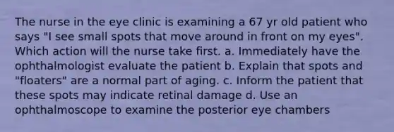 The nurse in the eye clinic is examining a 67 yr old patient who says "I see small spots that move around in front on my eyes". Which action will the nurse take first. a. Immediately have the ophthalmologist evaluate the patient b. Explain that spots and "floaters" are a normal part of aging. c. Inform the patient that these spots may indicate retinal damage d. Use an ophthalmoscope to examine the posterior eye chambers