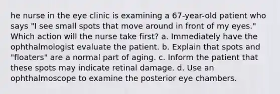 he nurse in the eye clinic is examining a 67-year-old patient who says "I see small spots that move around in front of my eyes." Which action will the nurse take first? a. Immediately have the ophthalmologist evaluate the patient. b. Explain that spots and "floaters" are a normal part of aging. c. Inform the patient that these spots may indicate retinal damage. d. Use an ophthalmoscope to examine the posterior eye chambers.