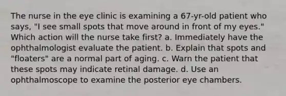 The nurse in the eye clinic is examining a 67-yr-old patient who says, "I see small spots that move around in front of my eyes." Which action will the nurse take first? a. Immediately have the ophthalmologist evaluate the patient. b. Explain that spots and "floaters" are a normal part of aging. c. Warn the patient that these spots may indicate retinal damage. d. Use an ophthalmoscope to examine the posterior eye chambers.