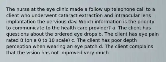 The nurse at the eye clinic made a follow up telephone call to a client who underwent cataract extraction and intraocular lens implantation the pervious day. Which information is the priority to communicate to the health care provider? a. The client has questions about the ordered eye drops b. The client has eye pain rated 8 (on a 0 to 10 scale) c. The client has poor depth perception when wearing an eye patch d. The client complains that the vision has not improved very much